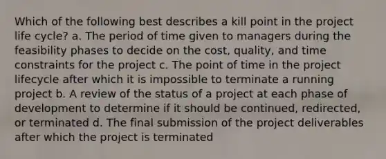 Which of the following best describes a kill point in the project life cycle? a. The period of time given to managers during the feasibility phases to decide on the cost, quality, and time constraints for the project c. The point of time in the project lifecycle after which it is impossible to terminate a running project b. A review of the status of a project at each phase of development to determine if it should be continued, redirected, or terminated d. The final submission of the project deliverables after which the project is terminated