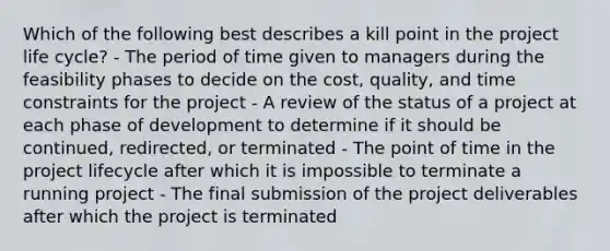 Which of the following best describes a kill point in the project life cycle? - The period of time given to managers during the feasibility phases to decide on the cost, quality, and time constraints for the project - A review of the status of a project at each phase of development to determine if it should be continued, redirected, or terminated - The point of time in the project lifecycle after which it is impossible to terminate a running project - The final submission of the project deliverables after which the project is terminated