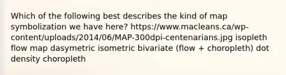 Which of the following best describes the kind of map symbolization we have here? https://www.macleans.ca/wp-content/uploads/2014/06/MAP-300dpi-centenarians.jpg isopleth flow map dasymetric isometric bivariate (flow + choropleth) dot density choropleth