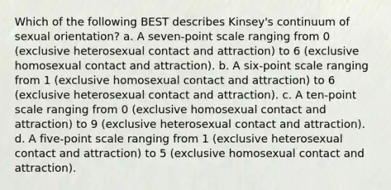 Which of the following BEST describes Kinsey's continuum of sexual orientation? a. A seven-point scale ranging from 0 (exclusive heterosexual contact and attraction) to 6 (exclusive homosexual contact and attraction). b. A six-point scale ranging from 1 (exclusive homosexual contact and attraction) to 6 (exclusive heterosexual contact and attraction). c. A ten-point scale ranging from 0 (exclusive homosexual contact and attraction) to 9 (exclusive heterosexual contact and attraction). d. A five-point scale ranging from 1 (exclusive heterosexual contact and attraction) to 5 (exclusive homosexual contact and attraction).