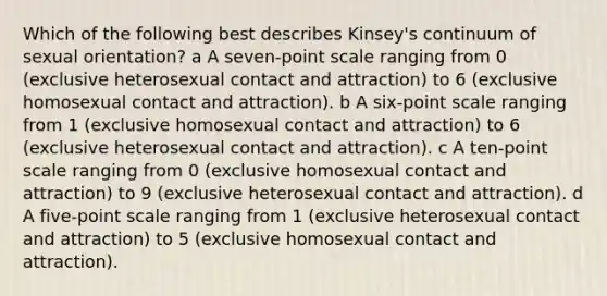 Which of the following best describes Kinsey's continuum of sexual orientation? a A seven-point scale ranging from 0 (exclusive heterosexual contact and attraction) to 6 (exclusive homosexual contact and attraction). b A six-point scale ranging from 1 (exclusive homosexual contact and attraction) to 6 (exclusive heterosexual contact and attraction). c A ten-point scale ranging from 0 (exclusive homosexual contact and attraction) to 9 (exclusive heterosexual contact and attraction). d A five-point scale ranging from 1 (exclusive heterosexual contact and attraction) to 5 (exclusive homosexual contact and attraction).