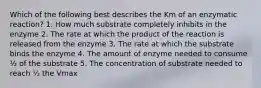 Which of the following best describes the Km of an enzymatic reaction? 1. How much substrate completely inhibits in the enzyme 2. The rate at which the product of the reaction is released from the enzyme 3. The rate at which the substrate binds the enzyme 4. The amount of enzyme needed to consume ½ of the substrate 5. The concentration of substrate needed to reach ½ the Vmax