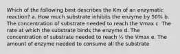 Which of the following best describes the Km of an enzymatic reaction? a. How much substrate inhibits the enzyme by 50% b. The concentration of substrate needed to reach the Vmax c. The rate at which the substrate binds the enzyme d. The concentration of substrate needed to reach ½ the Vmax e. The amount of enzyme needed to consume all the substrate