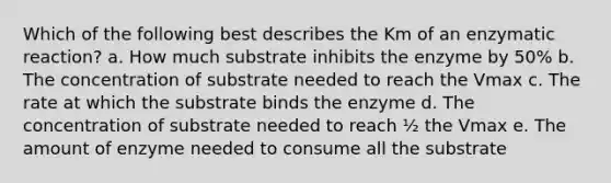 Which of the following best describes the Km of an enzymatic reaction? a. How much substrate inhibits the enzyme by 50% b. The concentration of substrate needed to reach the Vmax c. The rate at which the substrate binds the enzyme d. The concentration of substrate needed to reach ½ the Vmax e. The amount of enzyme needed to consume all the substrate