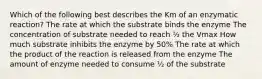 Which of the following best describes the Km of an enzymatic reaction? The rate at which the substrate binds the enzyme The concentration of substrate needed to reach ½ the Vmax How much substrate inhibits the enzyme by 50% The rate at which the product of the reaction is released from the enzyme The amount of enzyme needed to consume ½ of the substrate