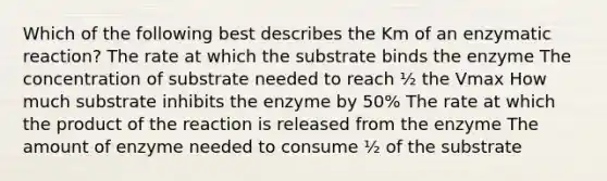 Which of the following best describes the Km of an enzymatic reaction? The rate at which the substrate binds the enzyme The concentration of substrate needed to reach ½ the Vmax How much substrate inhibits the enzyme by 50% The rate at which the product of the reaction is released from the enzyme The amount of enzyme needed to consume ½ of the substrate