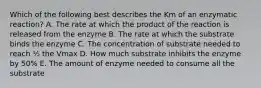 Which of the following best describes the Km of an enzymatic reaction? A. The rate at which the product of the reaction is released from the enzyme B. The rate at which the substrate binds the enzyme C. The concentration of substrate needed to reach ½ the Vmax D. How much substrate inhibits the enzyme by 50% E. The amount of enzyme needed to consume all the substrate