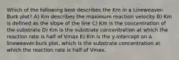 Which of the following best describes the Km in a Lineweaver-Burk plot? A) Km describes the maximum reaction velocity B) Km is defined as the slope of the line C) Km is the concentration of the substrate D) Km is the substrate concentration at which the reaction rate is half of Vmax E) Km is the y-intercept on a lineweaver-burk plot, which is the substrate concentration at which the reaction rate is half of Vmax.