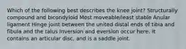 Which of the following best describes the knee joint? Structurally compound and bicondyloid Most moveable/least stable Anular ligament Hinge joint between the united distal ends of tibia and fibula and the talus Inversion and eversion occur here. It contains an articular disc, and is a saddle joint.