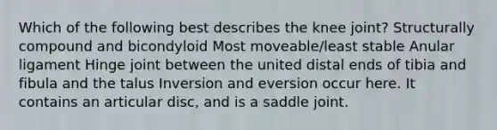 Which of the following best describes the knee joint? Structurally compound and bicondyloid Most moveable/least stable Anular ligament Hinge joint between the united distal ends of tibia and fibula and the talus Inversion and eversion occur here. It contains an articular disc, and is a saddle joint.