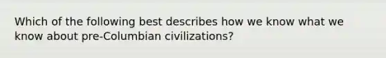 Which of the following best describes how we know what we know about pre-Columbian civilizations?