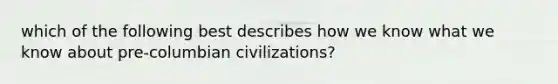 which of the following best describes how we know what we know about pre-columbian civilizations?