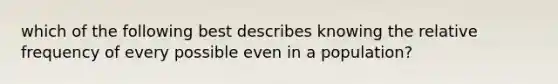 which of the following best describes knowing the relative frequency of every possible even in a population?