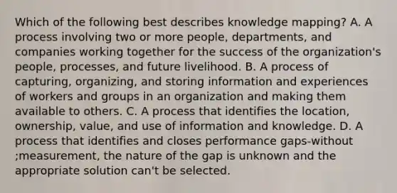 Which of the following best describes knowledge mapping? A. A process involving two or more people, departments, and companies working together for the success of the organization's people, processes, and future livelihood. B. A process of capturing, organizing, and storing information and experiences of workers and groups in an organization and making them available to others. C. A process that identifies the location, ownership, value, and use of information and knowledge. D. A process that identifies and closes performance gaps-without ;measurement, the nature of the gap is unknown and the appropriate solution can't be selected.