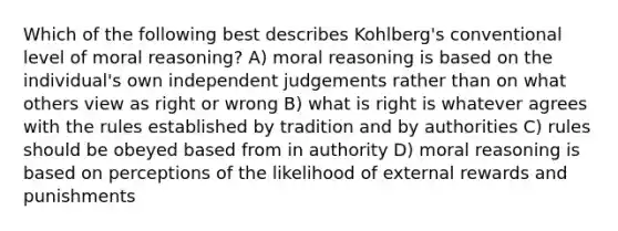 Which of the following best describes Kohlberg's conventional level of moral reasoning? A) moral reasoning is based on the individual's own independent judgements rather than on what others view as right or wrong B) what is right is whatever agrees with the rules established by tradition and by authorities C) rules should be obeyed based from in authority D) moral reasoning is based on perceptions of the likelihood of external rewards and punishments