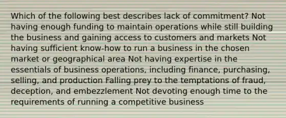 Which of the following best describes lack of commitment? Not having enough funding to maintain operations while still building the business and gaining access to customers and markets Not having sufficient know-how to run a business in the chosen market or geographical area Not having expertise in the essentials of business operations, including finance, purchasing, selling, and production Falling prey to the temptations of fraud, deception, and embezzlement Not devoting enough time to the requirements of running a competitive business