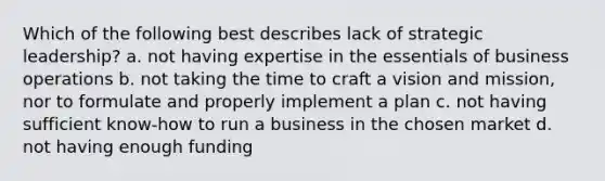 Which of the following best describes lack of strategic leadership? a. not having expertise in the essentials of business operations b. not taking the time to craft a vision and mission, nor to formulate and properly implement a plan c. not having sufficient know-how to run a business in the chosen market d. not having enough funding