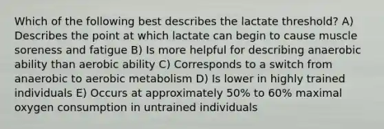 Which of the following best describes the lactate threshold? A) Describes the point at which lactate can begin to cause muscle soreness and fatigue B) Is more helpful for describing anaerobic ability than aerobic ability C) Corresponds to a switch from anaerobic to aerobic metabolism D) Is lower in highly trained individuals E) Occurs at approximately 50% to 60% maximal oxygen consumption in untrained individuals