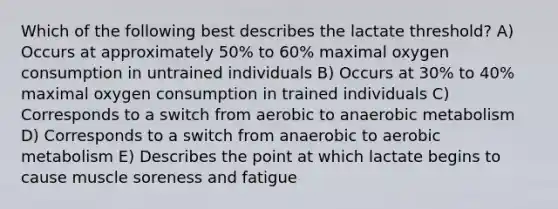 Which of the following best describes the lactate threshold? A) Occurs at approximately 50% to 60% maximal oxygen consumption in untrained individuals B) Occurs at 30% to 40% maximal oxygen consumption in trained individuals C) Corresponds to a switch from aerobic to anaerobic metabolism D) Corresponds to a switch from anaerobic to aerobic metabolism E) Describes the point at which lactate begins to cause muscle soreness and fatigue