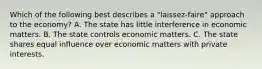 Which of the following best describes a "laissez-faire" approach to the economy? A. The state has little interference in economic matters. B. The state controls economic matters. C. The state shares equal influence over economic matters with private interests.