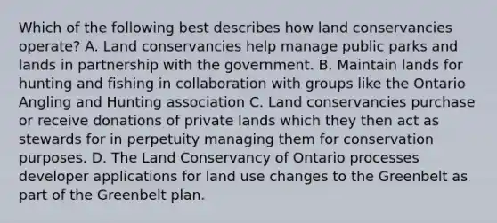 Which of the following best describes how land conservancies operate? A. Land conservancies help manage public parks and lands in partnership with the government. B. Maintain lands for hunting and fishing in collaboration with groups like the Ontario Angling and Hunting association C. Land conservancies purchase or receive donations of private lands which they then act as stewards for in perpetuity managing them for conservation purposes. D. The Land Conservancy of Ontario processes developer applications for land use changes to the Greenbelt as part of the Greenbelt plan.