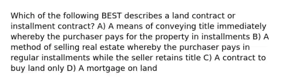 Which of the following BEST describes a land contract or installment contract? A) A means of conveying title immediately whereby the purchaser pays for the property in installments B) A method of selling real estate whereby the purchaser pays in regular installments while the seller retains title C) A contract to buy land only D) A mortgage on land