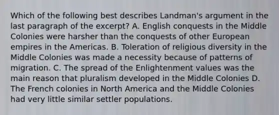 Which of the following best describes Landman's argument in the last paragraph of the excerpt? A. English conquests in the Middle Colonies were harsher than the conquests of other European empires in the Americas. B. Toleration of religious diversity in the Middle Colonies was made a necessity because of patterns of migration. C. The spread of the Enlightenment values was the main reason that pluralism developed in the Middle Colonies D. The French colonies in North America and the Middle Colonies had very little similar settler populations.