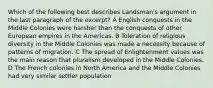 Which of the following best describes Landsman's argument in the last paragraph of the excerpt? A English conquests in the Middle Colonies were harsher than the conquests of other European empires in the Americas. B Toleration of religious diversity in the Middle Colonies was made a necessity because of patterns of migration. C The spread of Enlightenment values was the main reason that pluralism developed in the Middle Colonies. D The French colonies in North America and the Middle Colonies had very similar settler population