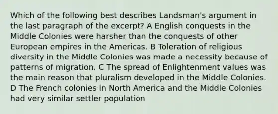 Which of the following best describes Landsman's argument in the last paragraph of the excerpt? A English conquests in the Middle Colonies were harsher than the conquests of other European empires in the Americas. B Toleration of religious diversity in the Middle Colonies was made a necessity because of patterns of migration. C The spread of Enlightenment values was the main reason that pluralism developed in the Middle Colonies. D The French colonies in North America and the Middle Colonies had very similar settler population