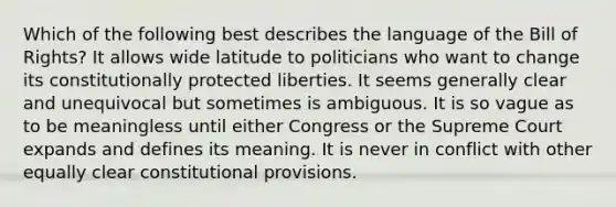 Which of the following best describes the language of the Bill of Rights? It allows wide latitude to politicians who want to change its constitutionally protected liberties. It seems generally clear and unequivocal but sometimes is ambiguous. It is so vague as to be meaningless until either Congress or the Supreme Court expands and defines its meaning. It is never in conflict with other equally clear constitutional provisions.