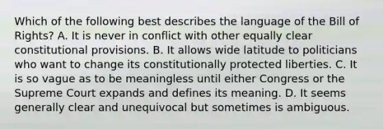 Which of the following best describes the language of the Bill of Rights? A. It is never in conflict with other equally clear constitutional provisions. B. It allows wide latitude to politicians who want to change its constitutionally protected liberties. C. It is so vague as to be meaningless until either Congress or the Supreme Court expands and defines its meaning. D. It seems generally clear and unequivocal but sometimes is ambiguous.