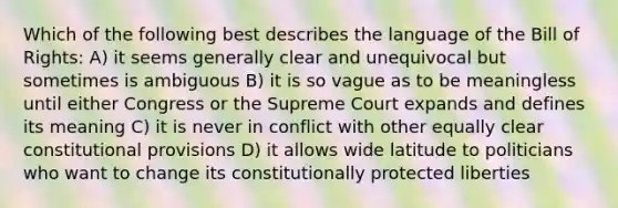 Which of the following best describes the language of the Bill of Rights: A) it seems generally clear and unequivocal but sometimes is ambiguous B) it is so vague as to be meaningless until either Congress or the Supreme Court expands and defines its meaning C) it is never in conflict with other equally clear constitutional provisions D) it allows wide latitude to politicians who want to change its constitutionally protected liberties