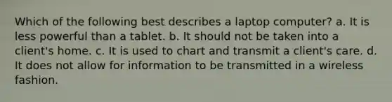 Which of the following best describes a laptop computer? a. It is less powerful than a tablet. b. It should not be taken into a client's home. c. It is used to chart and transmit a client's care. d. It does not allow for information to be transmitted in a wireless fashion.