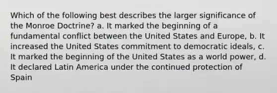 Which of the following best describes the larger significance of the Monroe Doctrine? a. It marked the beginning of a fundamental conflict between the United States and Europe, b. It increased the United States commitment to democratic ideals, c. It marked the beginning of the United States as a world power, d. It declared Latin America under the continued protection of Spain