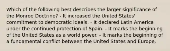 Which of the following best describes the larger significance of the Monroe Doctrine? - It increased the United States' commitment to democratic ideals. - It declared Latin America under the continued protection of Spain. - It marks the beginning of the United States as a world power. - It marks the beginning of a fundamental conflict between the United States and Europe.