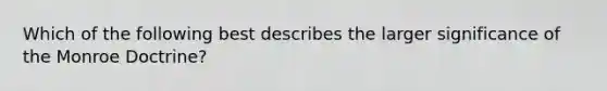 Which of the following best describes the larger significance of the Monroe Doctrine?