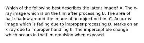 Which of the following best describes the latent image? A. The x-ray image which is on the film after processing B. The area of half-shadow around the image of an object on film C. An x-ray image which is fading due to improper processing D. Marks on an x-ray due to improper handling E. The imperceptible change which occurs in the film emulsion when exposed