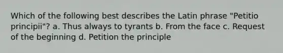 Which of the following best describes the Latin phrase "Petitio principii"? a. Thus always to tyrants b. From the face c. Request of the beginning d. Petition the principle