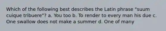 Which of the following best describes the Latin phrase "suum cuique tribuere"? a. You too b. To render to every man his due c. One swallow does not make a summer d. One of many