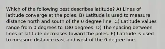 Which of the following best describes latitude? A) Lines of latitude converge at the poles. B) Latitude is used to measure distance north and south of the 0 degree line. C) Latitude values range from 0 degrees to 180 degrees. D) The spacing between lines of latitude decreases toward the poles. E) Latitude is used to measure distance east and west of the 0 degree line.