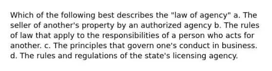 Which of the following best describes the "law of agency" a. The seller of another's property by an authorized agency b. The rules of law that apply to the responsibilities of a person who acts for another. c. The principles that govern one's conduct in business. d. The rules and regulations of the state's licensing agency.