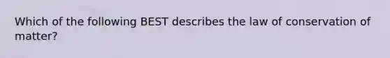 Which of the following BEST describes the law of conservation of matter?