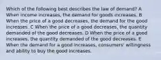 Which of the following best describes the law of demand? A When income increases, the demand for goods increases. B When the price of a good decreases, the demand for the good increases. C When the price of a good decreases, the quantity demanded of the good decreases. D When the price of a good increases, the quantity demanded of the good decreases. E When the demand for a good increases, consumers' willingness and ability to buy the good increases.