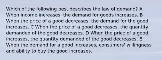 Which of the following best describes the law of demand? A When income increases, the demand for goods increases. B When the price of a good decreases, the demand for the good increases. C When the price of a good decreases, the quantity demanded of the good decreases. D When the price of a good increases, the quantity demanded of the good decreases. E When the demand for a good increases, consumers' willingness and ability to buy the good increases.