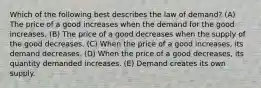 Which of the following best describes the law of demand? (A) The price of a good increases when the demand for the good increases. (B) The price of a good decreases when the supply of the good decreases. (C) When the price of a good increases, its demand decreases. (D) When the price of a good decreases, its quantity demanded increases. (E) Demand creates its own supply.