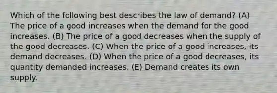 Which of the following best describes the law of demand? (A) The price of a good increases when the demand for the good increases. (B) The price of a good decreases when the supply of the good decreases. (C) When the price of a good increases, its demand decreases. (D) When the price of a good decreases, its quantity demanded increases. (E) Demand creates its own supply.