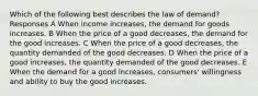 Which of the following best describes the law of demand? Responses A When income increases, the demand for goods increases. B When the price of a good decreases, the demand for the good increases. C When the price of a good decreases, the quantity demanded of the good decreases. D When the price of a good increases, the quantity demanded of the good decreases. E When the demand for a good increases, consumers' willingness and ability to buy the good increases.