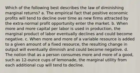 Which of the following best describes the law of diminishing marginal returns? a. The empirical fact that positive economic profits will tend to decline over time as new firms attracted by the extra-normal profit opportunity enter the market. b. When more and more capital per labor is used in production, the marginal product of labor eventually declines and could become negative. c. When more and more of a variable resource is added to a given amount of a fixed resource, the resulting change in output will eventually diminish and could become negative. d. The notion that as a person consumes more and more of a good, such as 12-ounce cups of lemonade, the marginal utility from each additional cup will tend to decline.