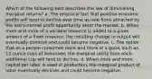 Which of the following best describes the law of diminishing marginal returns? a. The empirical fact that positive economic profits will tend to decline over time as new firms attracted by the extra-normal profit opportunity enter the market. b. When more and more of a variable resource is added to a given amount of a fixed resource, the resulting change in output will eventually diminish and could become negative. c. The notion that as a person consumes more and more of a good, such as 12-ounce cups of lemonade, the marginal utility from each additional cup will tend to decline. d. When more and more capital per labor is used in production, the marginal product of labor eventually declines and could become negative.