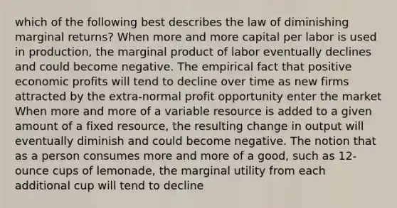 which of the following best describes the law of diminishing marginal returns? When more and more capital per labor is used in production, the marginal product of labor eventually declines and could become negative. The empirical fact that positive economic profits will tend to decline over time as new firms attracted by the extra-normal profit opportunity enter the market When more and more of a variable resource is added to a given amount of a fixed resource, the resulting change in output will eventually diminish and could become negative. The notion that as a person consumes more and more of a good, such as 12-ounce cups of lemonade, the marginal utility from each additional cup will tend to decline